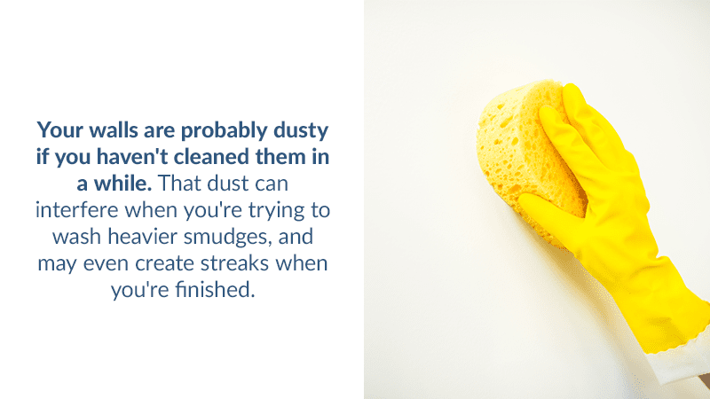 Your walls are probably dusty if you haven't cleaned them in a while. That dust can interfere when you're trying to wash heavier smudges, and may even create streaks when you're finished.